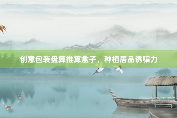 创意包装盘算推算盒子，种植居品诱骗力