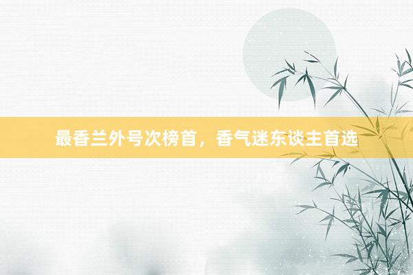 最香兰外号次榜首，香气迷东谈主首选